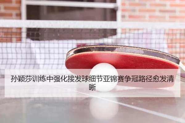 孙颖莎训练中强化接发球细节亚锦赛争冠路径愈发清晰