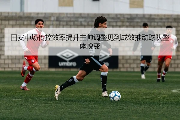 国安中场传控效率提升主帅调整见到成效推动球队整体蜕变