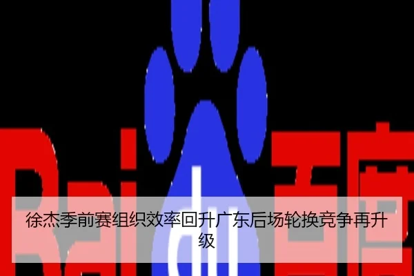 徐杰季前赛组织效率回升广东后场轮换竞争再升级