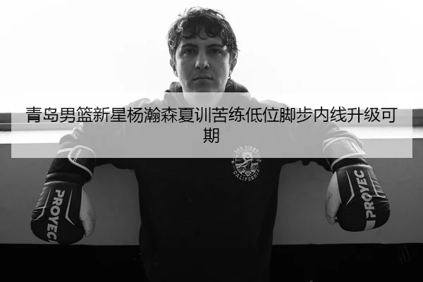 青岛男篮新星杨瀚森夏训苦练低位脚步内线升级可期