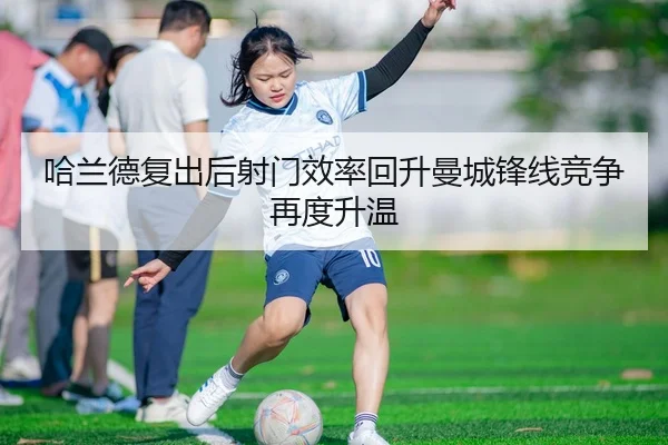 哈兰德复出后射门效率回升曼城锋线竞争再度升温