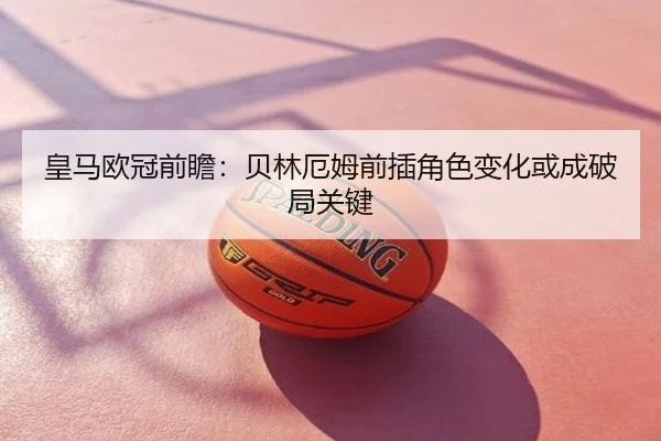 皇马欧冠前瞻：贝林厄姆前插角色变化或成破局关键