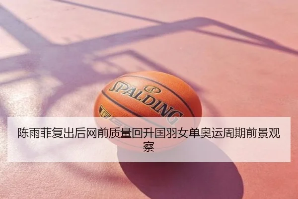陈雨菲复出后网前质量回升国羽女单奥运周期前景观察